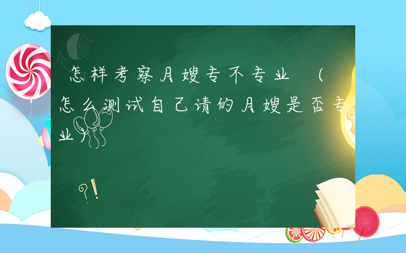 怎样考察月嫂专不专业 (怎么测试自己请的月嫂是否专业)